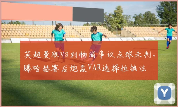 英超曼联vs利物浦争议点球未判，滕哈赫赛后炮轰VAR选择性执法