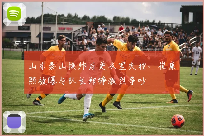 山东泰山换帅后更衣室失控，崔康熙被曝与队长郑铮激烈争吵
