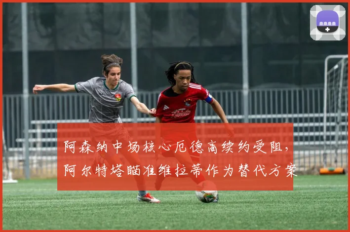 阿森纳中场核心厄德高续约受阻,阿尔特塔瞄准维拉蒂作为替代方案