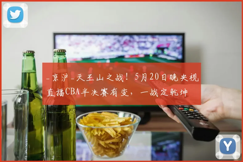 _京沪_天王山之战！5月20日晚央视直播CBA半决赛有变，一战定乾坤